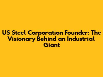 **US Steel Corporation Founder: The Visionary Behind an Industrial Giant**