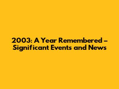 2003: A Year Remembered – Significant Events and News