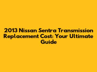 2013 Nissan Sentra Transmission Replacement Cost: Your Ultimate Guide