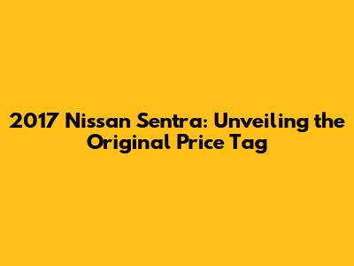 2017 Nissan Sentra: Unveiling the Original Price Tag