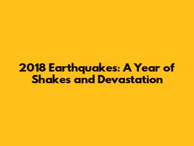 2018 Earthquakes: A Year of Shakes and Devastation