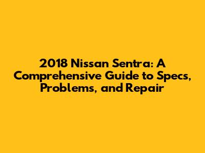 2018 Nissan Sentra: A Comprehensive Guide to Specs, Problems, and Repair