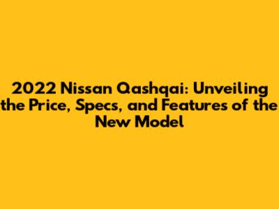 2022 Nissan Qashqai: Unveiling the Price, Specs, and Features of the New Model