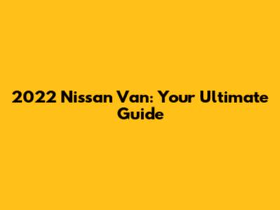 2022 Nissan Van: Your Ultimate Guide