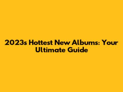 2023's Hottest New Albums: Your Ultimate Guide