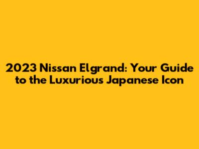 2023 Nissan Elgrand: Your Guide to the Luxurious Japanese Icon