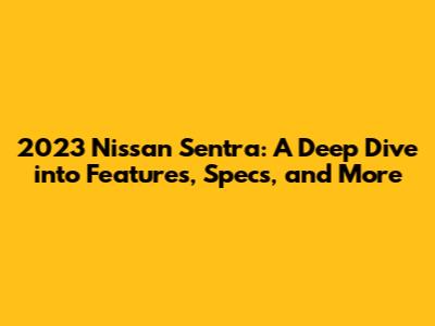 2023 Nissan Sentra: A Deep Dive into Features, Specs, and More