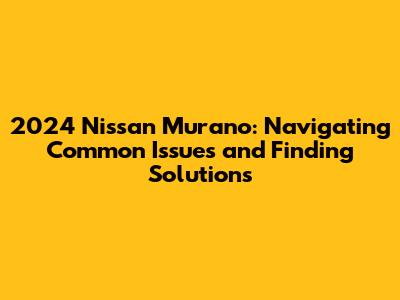 2024 Nissan Murano: Navigating Common Issues and Finding Solutions