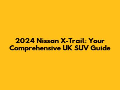 2024 Nissan X-Trail: Your Comprehensive UK SUV Guide