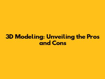3D Modeling: Unveiling the Pros and Cons