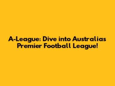 A-League: Dive into Australia's Premier Football League!