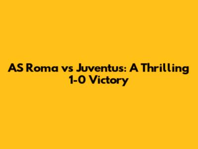 AS Roma vs Juventus: A Thrilling 1-0 Victory