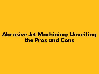 Abrasive Jet Machining: Unveiling the Pros and Cons