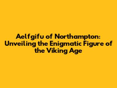 Aelfgifu of Northampton: Unveiling the Enigmatic Figure of the Viking Age
