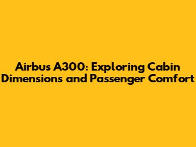 Airbus A300: Exploring Cabin Dimensions and Passenger Comfort