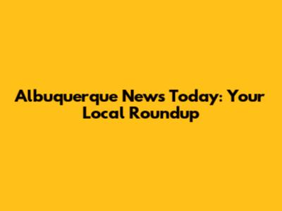 Albuquerque News Today: Your Local Roundup