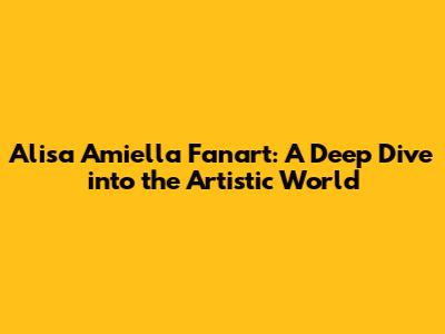 Alisa Amiella Fanart: A Deep Dive into the Artistic World