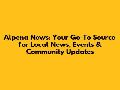 Alpena News: Your Go-To Source for Local News, Events & Community Updates