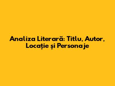 Analiza Literară: Titlu, Autor, Locație și Personaje