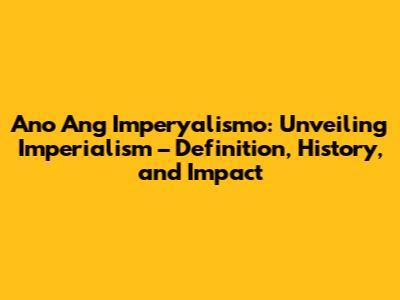 Ano Ang Imperyalismo: Unveiling Imperialism – Definition, History, and Impact