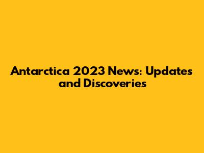 Antarctica 2023 News: Updates and Discoveries