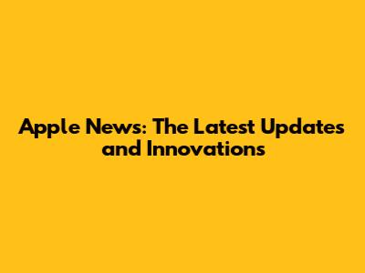 Apple News: The Latest Updates and Innovations