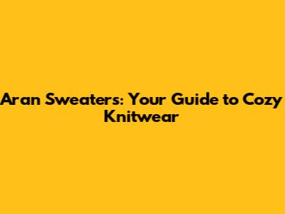 Aran Sweaters: Your Guide to Cozy Knitwear