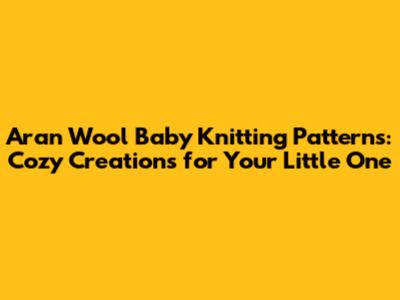 Aran Wool Baby Knitting Patterns: Cozy Creations for Your Little One