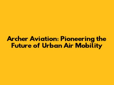 Archer Aviation: Pioneering the Future of Urban Air Mobility