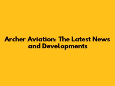 Archer Aviation: The Latest News and Developments