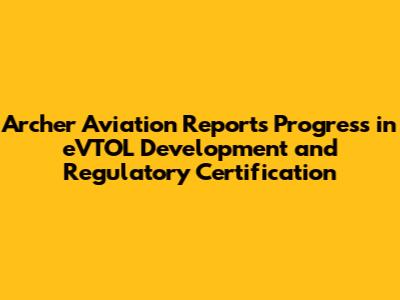 Archer Aviation Reports Progress in eVTOL Development and Regulatory Certification