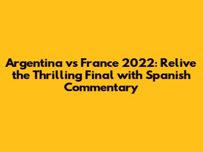 Argentina vs France 2022: Relive the Thrilling Final with Spanish Commentary