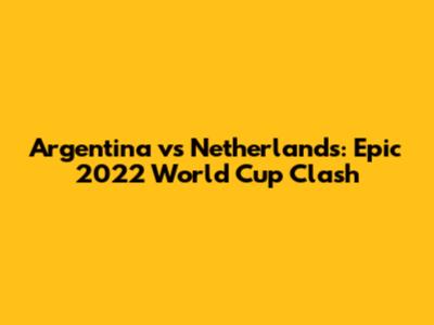 Argentina vs Netherlands: Epic 2022 World Cup Clash