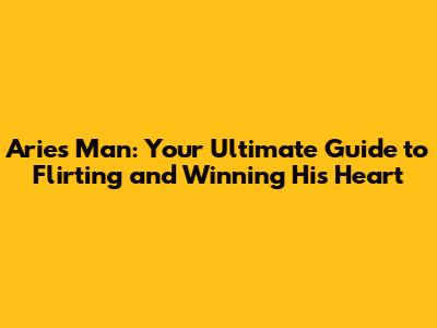 Aries Man: Your Ultimate Guide to Flirting and Winning His Heart