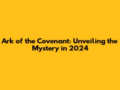 Ark of the Covenant: Unveiling the Mystery in 2024