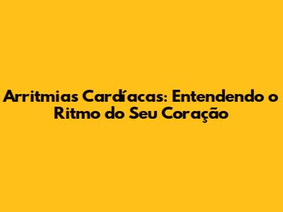 Arritmias Cardíacas: Entendendo o Ritmo do Seu Coração