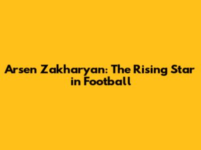 Arsen Zakharyan: The Rising Star in Football
