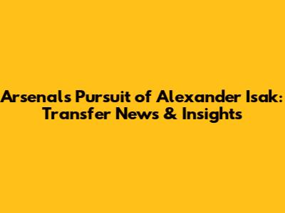 Arsenal's Pursuit of Alexander Isak: Transfer News & Insights