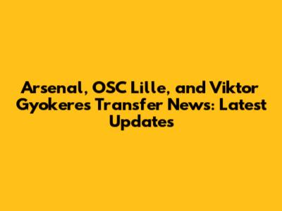 Arsenal, OSC Lille, and Viktor Gyokeres Transfer News: Latest Updates