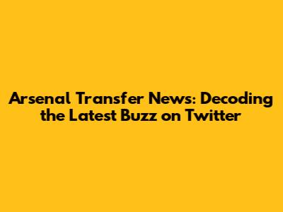 Arsenal Transfer News: Decoding the Latest Buzz on Twitter