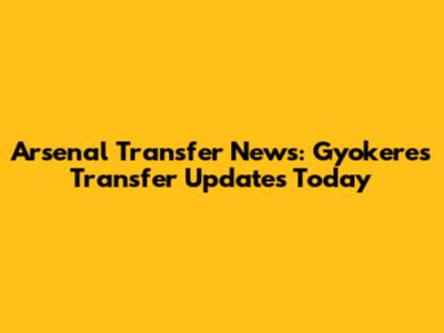 Arsenal Transfer News: Gyokeres Transfer Updates Today