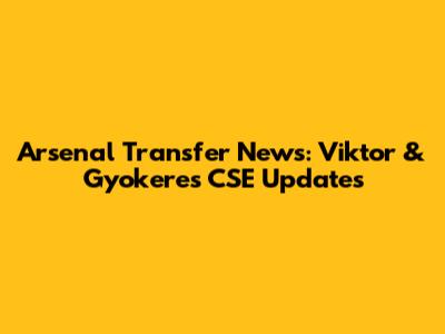 Arsenal Transfer News: Viktor & Gyokeres CSE Updates
