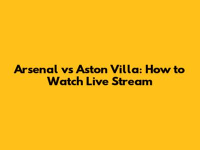 Arsenal vs Aston Villa: How to Watch Live Stream