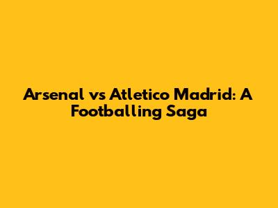 Arsenal vs Atletico Madrid: A Footballing Saga