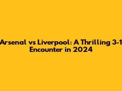 Arsenal vs Liverpool: A Thrilling 3-1 Encounter in 2024