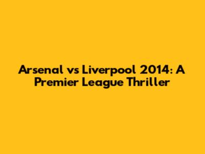 Arsenal vs Liverpool 2014: A Premier League Thriller