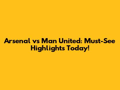 Arsenal vs Man United: Must-See Highlights Today!