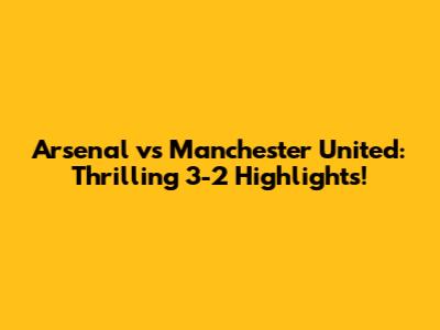 Arsenal vs Manchester United: Thrilling 3-2 Highlights!