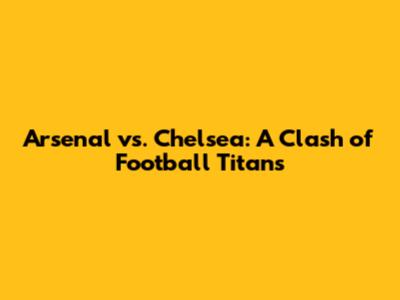 Arsenal vs. Chelsea: A Clash of Football Titans