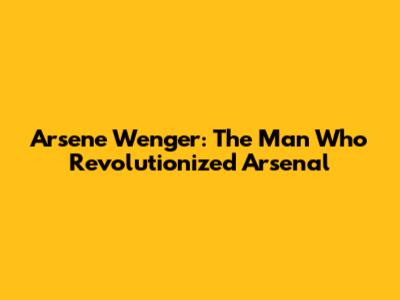Arsene Wenger: The Man Who Revolutionized Arsenal